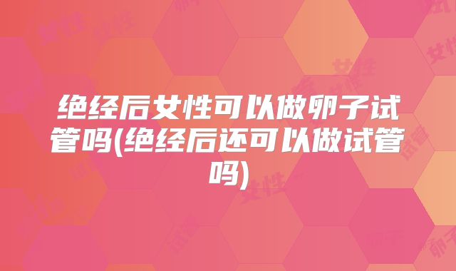 绝经后女性可以做卵子试管吗(绝经后还可以做试管吗)
