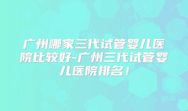 广州哪家三代试管婴儿医院比较好-广州三代试管婴儿医院排名！