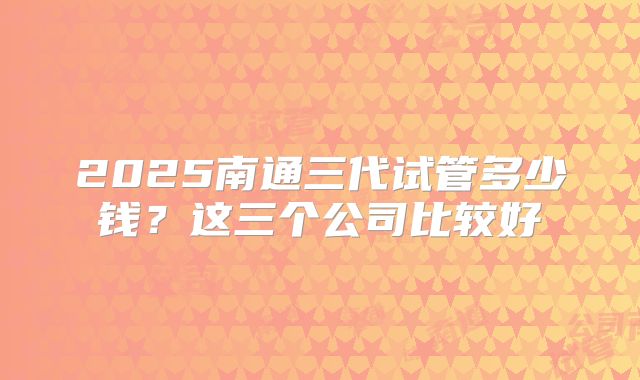 2025南通三代试管多少钱?这三个公司比较好