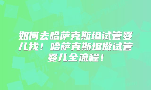 如何去哈萨克斯坦试管婴儿找！哈萨克斯坦做试管婴儿全流程！