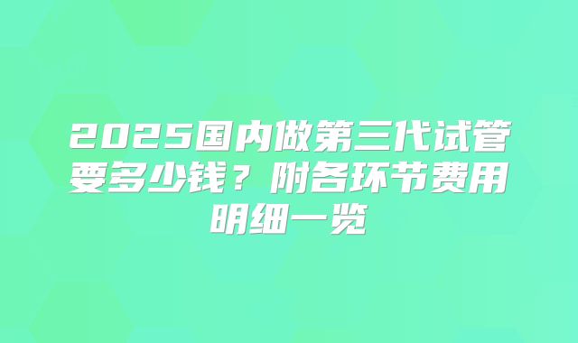 2025国内做第三代试管要多少钱?附各环节费用明细一览