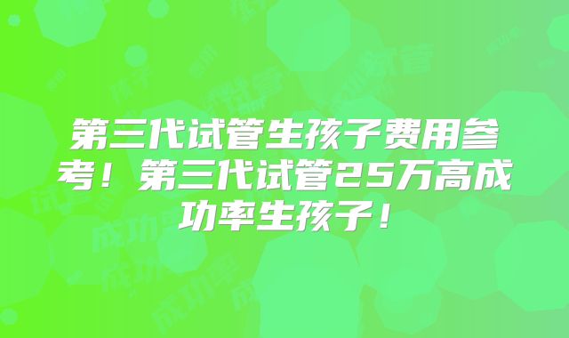 第三代试管生孩子费用参考!第三代试管25万高成功率生孩子!