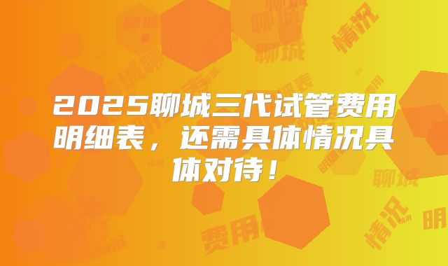 2025聊城三代试管费用明细表，还需具体情况具体对待！