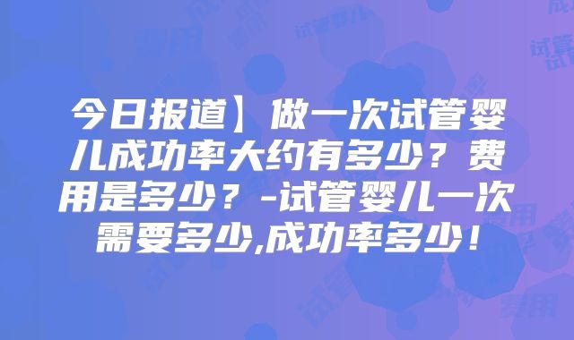 今日报道】做一次试管婴儿成功率大约有多少？费用是多少？-试管婴儿一次需要多少,成功率多少！