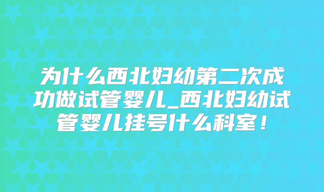 为什么西北妇幼第二次成功做试管婴儿_西北妇幼试管婴儿挂号什么科室！