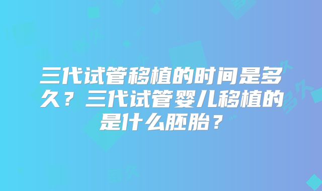 三代试管移植的时间是多久？三代试管婴儿移植的是什么胚胎？