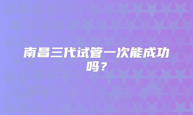 南昌三代试管一次能成功吗？