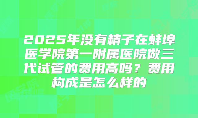 2025年没有精子在蚌埠医学院第一附属医院做三代试管的费用高吗？费用构成是怎么样的