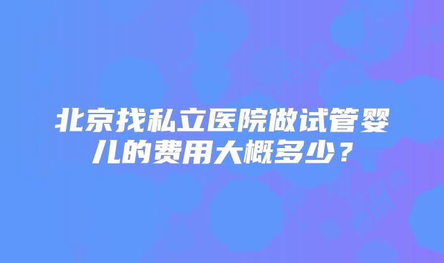 北京找私立医院做试管婴儿的费用大概多少?