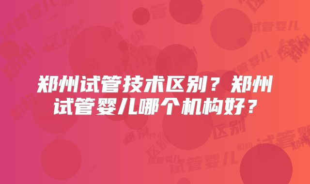 郑州试管技术区别?郑州试管婴儿哪个机构好?