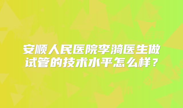 安顺人民医院李漪医生做试管的技术水平怎么样？