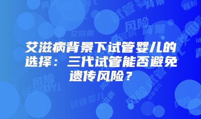 艾滋病背景下试管婴儿的选择：三代试管能否避免遗传风险？
