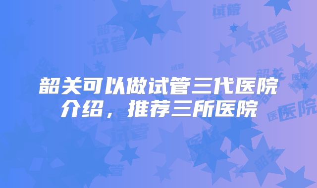 韶关可以做试管三代医院介绍，推荐三所医院