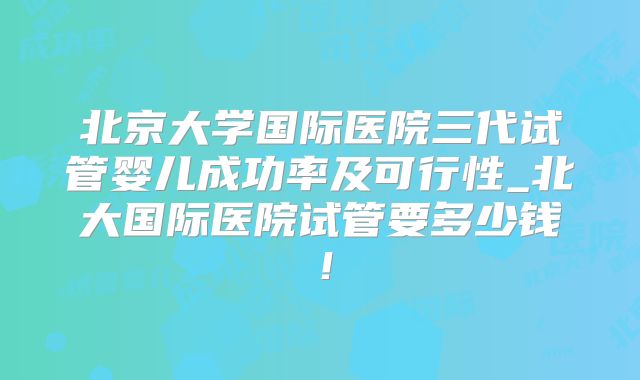 北京大学国际医院三代试管婴儿成功率及可行性_北大国际医院试管要多少钱!