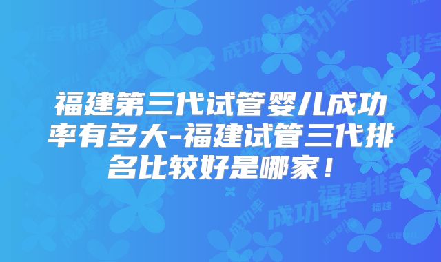 福建第三代试管婴儿成功率有多大-福建试管三代排名比较好是哪家！