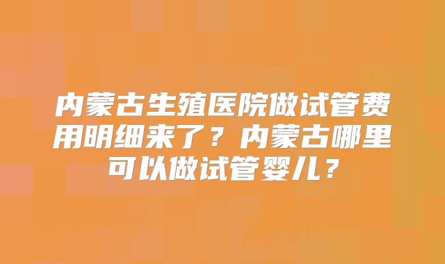 内蒙古生殖医院做试管费用明细来了?内蒙古哪里可以做试管婴儿?
