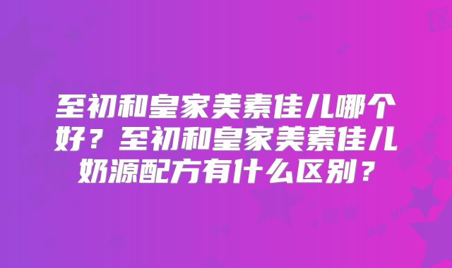 至初和皇家美素佳儿哪个好?至初和皇家美素佳儿奶源配方有什么区别?