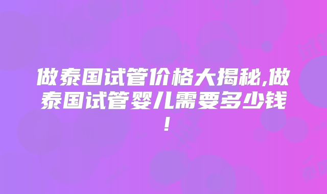 做泰国试管价格大揭秘,做泰国试管婴儿需要多少钱！
