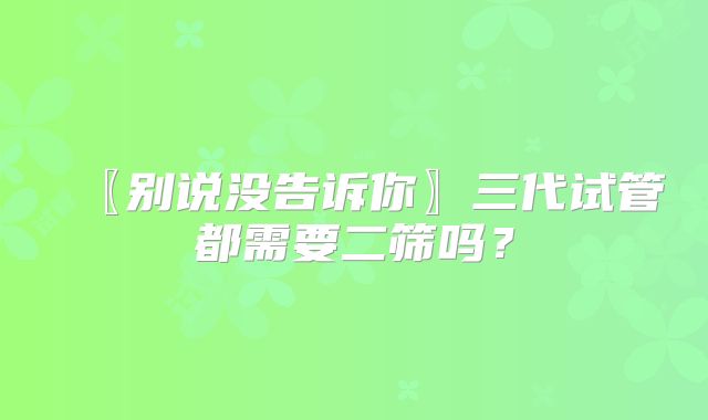 〖别说没告诉你〗三代试管都需要二筛吗？