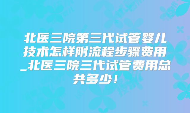 北医三院第三代试管婴儿技术怎样附流程步骤费用_北医三院三代试管费用总共多少！