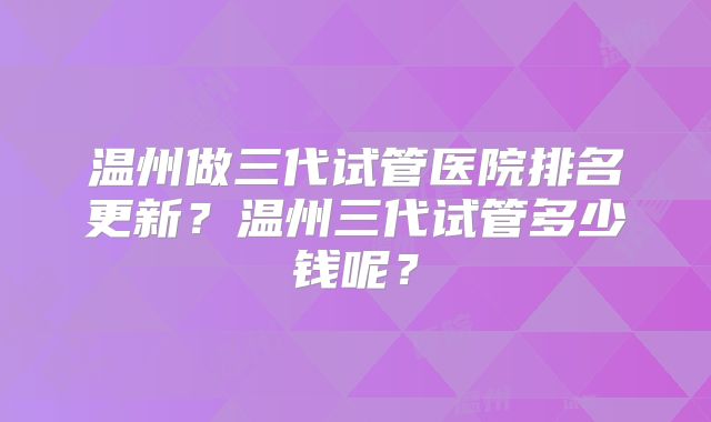 温州做三代试管医院排名更新?温州三代试管多少钱呢?