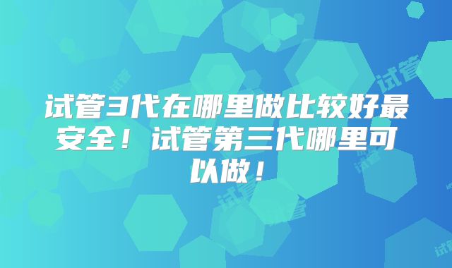 试管3代在哪里做比较好最安全！试管第三代哪里可以做！