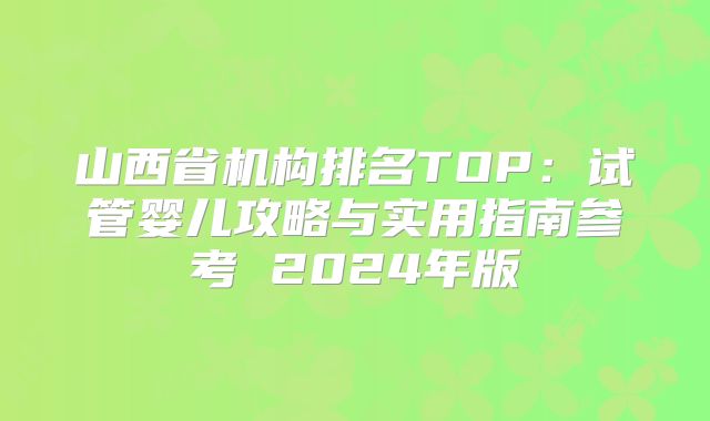 山西省机构排名TOP：试管婴儿攻略与实用指南参考 2024年版