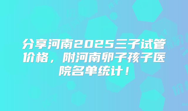 分享河南2025三子试管价格，附河南卵子孩子医院名单统计！