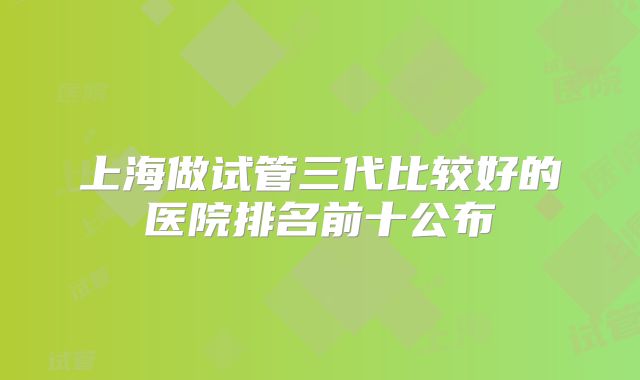 上海做试管三代比较好的医院排名前十公布