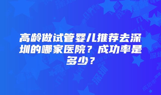 高龄做试管婴儿推荐去深圳的哪家医院？成功率是多少？