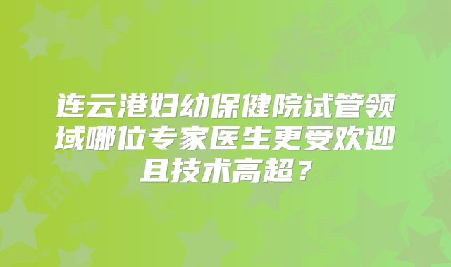 连云港妇幼保健院试管领域哪位专家医生更受欢迎且技术高超?