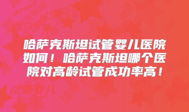 哈萨克斯坦试管婴儿医院如何！哈萨克斯坦哪个医院对高龄试管成功率高！