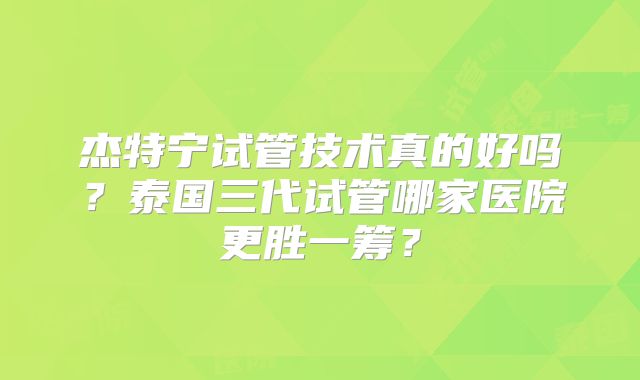 杰特宁试管技术真的好吗?泰国三代试管哪家医院更胜一筹?
