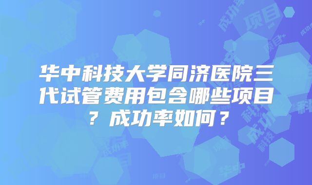 华中科技大学同济医院三代试管费用包含哪些项目？成功率如何？