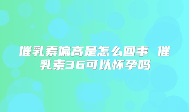 催乳素偏高是怎么回事 催乳素36可以怀孕吗