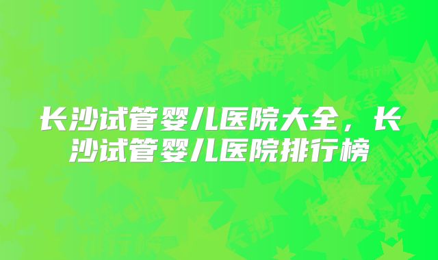 长沙试管婴儿医院大全，长沙试管婴儿医院排行榜
