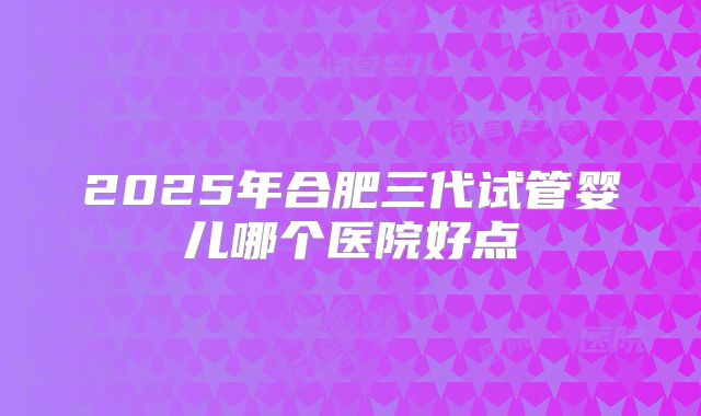 2025年合肥三代试管婴儿哪个医院好点