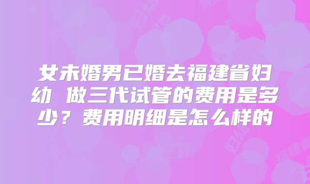 女未婚男已婚去福建省妇幼 做三代试管的费用是多少?费用明细是怎么样的
