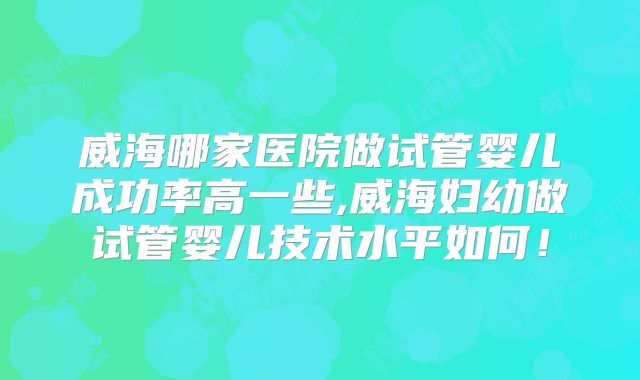 威海哪家医院做试管婴儿成功率高一些,威海妇幼做试管婴儿技术水平如何！