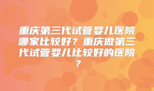 重庆第三代试管婴儿医院哪家比较好？重庆做第三代试管婴儿比较好的医院？