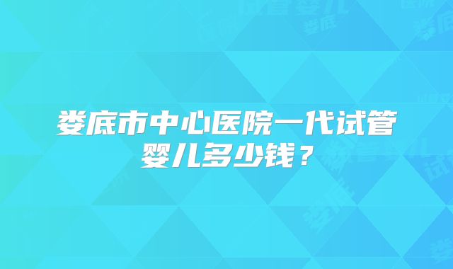 娄底市中心医院一代试管婴儿多少钱？