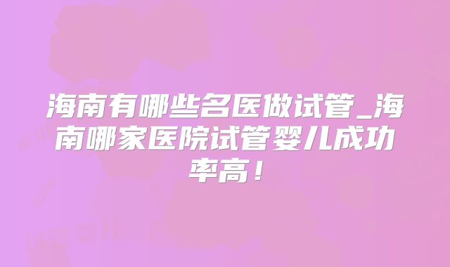 海南有哪些名医做试管_海南哪家医院试管婴儿成功率高！