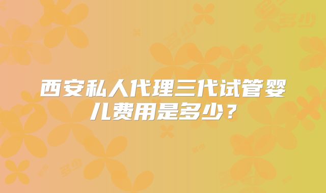 西安私人代理三代试管婴儿费用是多少？