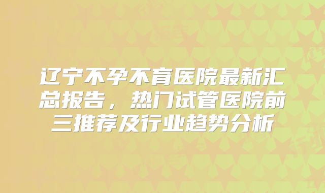 辽宁不孕不育医院最新汇总报告，热门试管医院前三推荐及行业趋势分析