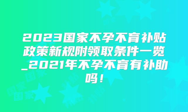 2023国家不孕不育补贴政策新规附领取条件一览_2021年不孕不育有补助吗！
