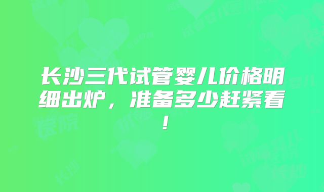 长沙三代试管婴儿价格明细出炉,准备多少赶紧看!