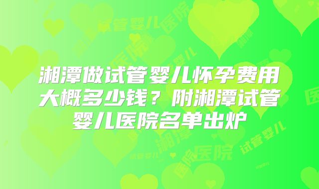 湘潭做试管婴儿怀孕费用大概多少钱？附湘潭试管婴儿医院名单出炉