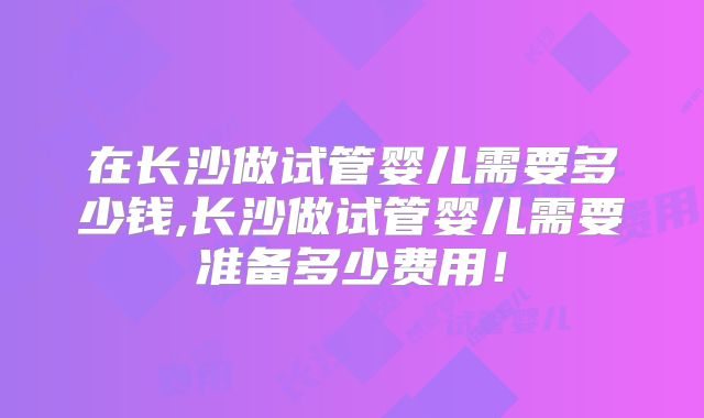 在长沙做试管婴儿需要多少钱,长沙做试管婴儿需要准备多少费用！