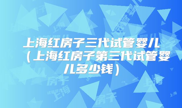 上海红房子三代试管婴儿（上海红房子第三代试管婴儿多少钱）