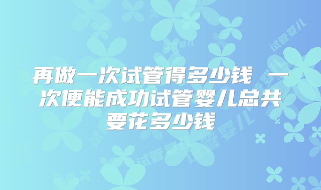 再做一次试管得多少钱 一次便能成功试管婴儿总共要花多少钱